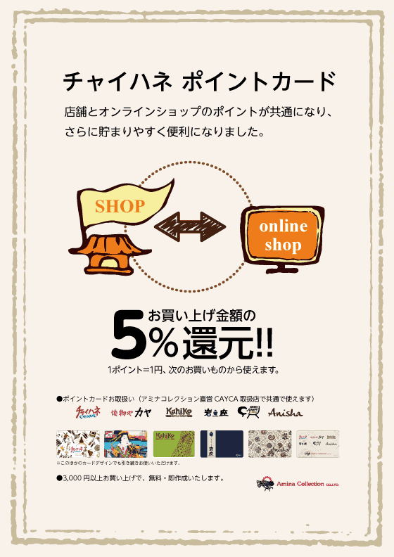 チャイハネ ポイントカード 店舗とオンラインショップのポイントが共通になり、さらに貯まりやすく便利になりました。 お買い上げ金額の5%還元!!1ポイント=1円、次のお買いものから使えます。
